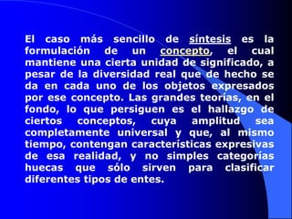El caso más sencillo de síntesis es la formulación de un concepto, el cual mantiene una cierta unidad de significado, a pesar de la diversidad real que de hecho se da en cada uno de los objetos expresados por ese concepto. Las grandes teorías, en el fondo, lo que persiguen es el hallazgo de ciertos conceptos, cuya amplitud sea completamente universal y que, al mismo tiempo, contengan características expresivas de esa realidad, y no simples categorías huecas que sólo sirven para clasificar diferentes tipos de entes. 