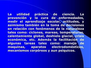 La utilidad práctica de ciencia. La prevención y la cura de enfermedades, medir el aprendizaje escolar, actitudes, y asimismo también en la toma de decisiones en relación con fenómenos de la naturaleza tales como: ciclones, mareas, temperaturas, calentamiento global, deshielo glacial, crisis económica, etc. Además la facilitación de algunas tareas tales como: manejo de maquinas, aparatos electrodomésticos, mecanismos corpóreos y aun psíquicos.