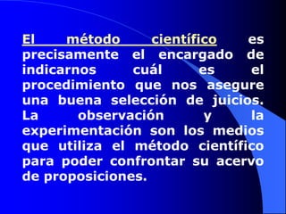 El método científico es precisamente el encargado de indicarnos cuál es el procedimiento que nos asegure una buena selección de juicios. La observación y la experimentación son los medios que utiliza el método científico para poder confrontar su acervo de proposiciones. 