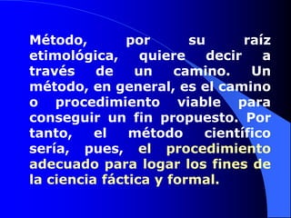 Método, por su raíz etimológica, quiere decir a través de un camino. Un método, en general, es el camino o procedimiento viable para conseguir un fin propuesto. Por tanto, el método científico sería, pues, el procedimiento adecuado para logar los fines de la ciencia fáctica y formal.