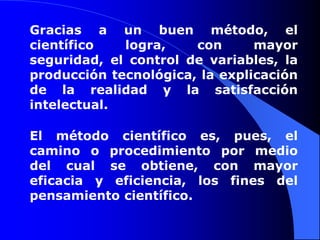 Gracias a un buen método, el científico logra, con mayor seguridad, el control de variables, la producción tecnológica, la explicación de la realidad y la satisfacción intelectual. El método científico es, pues, el camino o procedimiento por medio del cual se obtiene, con mayor eficacia y eficiencia, los fines del pensamiento científico. 