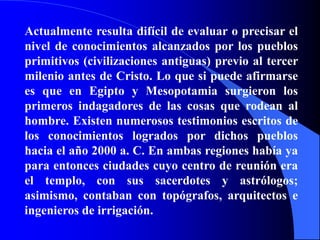 Actualmente resulta difícil de evaluar o precisar el nivel de conocimientos alcanzados por los pueblos primitivos (civilizaciones antiguas) previo al tercer milenio antes de Cristo. Lo que si puede afirmarse es que en Egipto y Mesopotamia surgieron los primeros indagadores de las cosas que rodean al hombre. Existen numerosos testimonios escritos de los conocimientos logrados por dichos pueblos hacia el año 2000 a. C. En ambas regiones había ya para entonces ciudades cuyo centro de reunión era el templo, con sus sacerdotes y astrólogos; asimismo, contaban con topógrafos, arquitectos e ingenieros de irrigación.