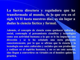 La fuerza directora y reguladora que ha transformado al mundo, de lo que era en el siglo XVII hasta nuestros días, es sin lugar a dudas la ciencia fáctica y formal.Además, el concepto de ciencia como quehacer cultural y social, contempla al pensamiento científico y tecnológico como una actividad humana a la que se le ha impuesto una dirección y se le ha señalado una meta planeada conscientemente, por lo que se afirma que la ciencia y la tecnología son entes culturales y sociales que son producidas y radican en el espíritu humano, y no es un ente natural, sino llegan a convertirse en virtudes en el hombre quien las practica.