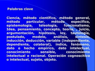 Palabras claveCiencia, método científico, método general, método particular, método específico, epistemología, teleología, funcionalismo, Idea, pensamiento, concepto, teoría, , juicio, argumentación, hipótesis, ley, tautología, postulado, modelo, análisis, síntesis, inducción, deducción, variable (independiente, dependiente, colateral), índice, fenómeno, dato o hecho empírico, dato intelectual, conocimiento sensible, conocimiento intelectual o racional. Operación cognoscitiva o intelectual, sujeto, objeto.