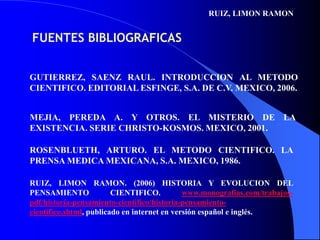 RUIZ, LIMON RAMON FUENTES BIBLIOGRAFICASGUTIERREZ, SAENZ RAUL. INTRODUCCION AL METODO CIENTIFICO. EDITORIAL ESFINGE, S.A. DE C.V. MEXICO, 2006.MEJIA, PEREDA A. Y OTROS. EL MISTERIO DE LA EXISTENCIA. SERIE CHRISTO-KOSMOS. MEXICO, 2001.ROSENBLUETH, ARTURO. EL METODO CIENTIFICO. LA PRENSA MEDICA MEXICANA, S.A. MEXICO, 1986.RUIZ, LIMON RAMON. (2006) HISTORIA Y EVOLUCION DEL PENSAMIENTO CIENTIFICO. www.monografias.com/trabajos-pdf/historia-pensamiento-cientifico/historia-pensamiento-cientifico.shtml, publicado en internet en versión español e inglés.
