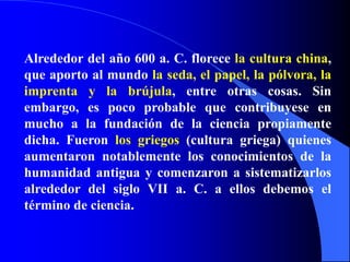 Alrededor del año 600 a. C. florece la cultura china, que aporto al mundo la seda, el papel, la pólvora, la imprenta y la brújula, entre otras cosas. Sin embargo, es poco probable que contribuyese en mucho a la fundación de la ciencia propiamente dicha. Fueron los griegos (cultura griega) quienes aumentaron notablemente los conocimientos de la humanidad antigua y comenzaron a sistematizarlos alrededor del siglo VII a. C. a ellos debemos el término de ciencia.