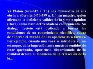 Ya Platón (427-347 a. C.) nos demuestra en sus obras a Sócrates (470-399 a. C.), su maestro, quien afirmaba la deficiente validez de la simple opinión (Doxa) como base del verdadero conocimiento. Su diálogo Teeteto está dedicado a buscar las condiciones de un conocimiento científico, capaz de superar el mundo de las apariencias o formas. Por ejemplo, cuando una vara se introduce en un estanque, da la impresión ante nuestros sentidos de estar quebrada, apariencia distorsionada de la realidad debido al fenómeno de la refracción de la luz. 