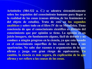 Aristóteles (384-322 a. C.) se adentra sistemáticamente sobre los requisitos del conocimiento humano para llegar a la realidad de las cosas (causas últimas de los fenómenos o del objeto de estudio). Trata de esto en los segundos analíticos y sobre todo en el libro IV de su Metafísica. Tiene conciencia de que el conocimiento científico es distinto del conocimiento que por opinión se tiene. La opinión es un juicio inseguro, sin fundamento alguno, fácil de debatir y no conduce a ningún progreso en la ciencia, ya que esta basado en el conocimiento superfluo de las cosas en base a sus apariencias. No sabe dar razones o argumentos de lo que afirma y juzga con gran riesgo de equivocarse. En cambio, la ciencia es más segura, da explicación de lo que afirma y ser refiere a las causas de las cosas.