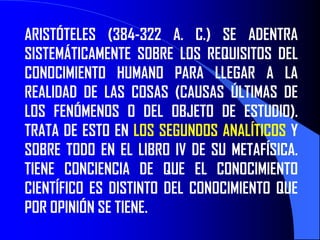 ARISTÓTELES (384-322 A. C.) SE ADENTRA
SISTEMÁTICAMENTE SOBRE LOS REQUISITOS DEL
CONOCIMIENTO HUMANO PARA LLEGAR A LA
REALIDAD DE LAS COSAS (CAUSAS ÚLTIMAS DE
LOS FENÓMENOS O DEL OBJETO DE ESTUDIO).
TRATA DE ESTO EN LOS SEGUNDOS ANALÍTICOS Y
SOBRE TODO EN EL LIBRO IV DE SU METAFÍSICA.
TIENE CONCIENCIA DE QUE EL CONOCIMIENTO
CIENTÍFICO ES DISTINTO DEL CONOCIMIENTO QUE
POR OPINIÓN SE TIENE.
 