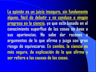 La opinión es un juicio inseguro, sin fundamento
alguno, fácil de debatir y no conduce a ningún
progreso en la ciencia, ya que esta basado en el
conocimiento superfluo de las cosas en base a
sus apariencias. No sabe dar razones o
argumentos de lo que afirma y juzga con gran
riesgo de equivocarse. En cambio, la ciencia es
más segura, da explicación de lo que afirma y
ser refiere a las causas de las cosas.
 