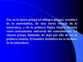 Fue en la época griega (el milagro griego), creadora
de la matemática, de una cierta ciencia de la
naturaleza, y de la primera lógica (lógica formal)
como instrumento universal del conocimiento. La
ciencia griega, limitada, no dejó por ello de ser la
primera ciencia. El hombre instintivo no se deshace
de la naturaleza.
 