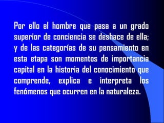 Por ello el hombre que pasa a un grado
superior de conciencia se deshace de ella;
y de las categorías de su pensamiento en
esta etapa son momentos de importancia
capital en la historia del conocimiento que
comprende, explica e interpreta los
fenómenos que ocurren en la naturaleza.
 