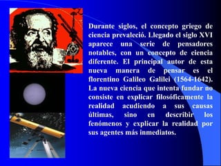Durante siglos, el concepto griego de
ciencia prevaleció. Llegado el siglo XVI
aparece una serie de pensadores
notables, con un concepto de ciencia
diferente. El principal autor de esta
nueva manera de pensar es el
florentino Galileo Galilei (1564-1642).
La nueva ciencia que intenta fundar no
consiste en explicar filosóficamente la
realidad acudiendo a sus causas
últimas, sino en describir los
fenómenos y explicar la realidad por
sus agentes más inmediatos.
 