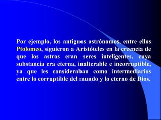 Por ejemplo, los antiguos astrónomos, entre ellos
Ptolomeo, siguieron a Aristóteles en la creencia de
que los astros eran seres inteligentes, cuya
substancia era eterna, inalterable e incorruptible,
ya que les consideraban como intermediarios
entre lo corruptible del mundo y lo eterno de Dios.
 