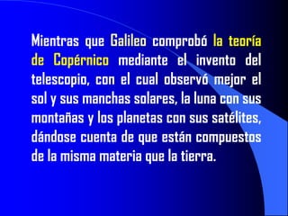 Mientras que Galileo comprobó la teoría
de Copérnico mediante el invento del
telescopio, con el cual observó mejor el
sol y sus manchas solares, la luna con sus
montañas y los planetas con sus satélites,
dándose cuenta de que están compuestos
de la misma materia que la tierra.
 