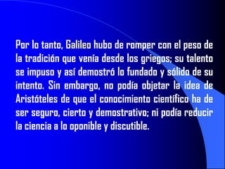 Por lo tanto, Galileo hubo de romper con el peso de
la tradición que venía desde los griegos; su talento
se impuso y así demostró lo fundado y sólido de su
intento. Sin embargo, no podía objetar la idea de
Aristóteles de que el conocimiento científico ha de
ser seguro, cierto y demostrativo; ni podía reducir
la ciencia a lo oponible y discutible.
 