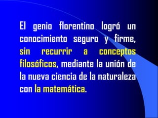 El genio florentino logró un
conocimiento seguro y firme,
sin recurrir a conceptos
filosóficos, mediante la unión de
la nueva ciencia de la naturaleza
con la matemática.
 