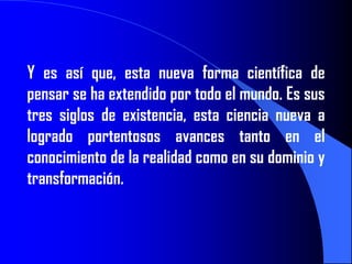 Y es así que, esta nueva forma científica de
pensar se ha extendido por todo el mundo. Es sus
tres siglos de existencia, esta ciencia nueva a
logrado portentosos avances tanto en el
conocimiento de la realidad como en su dominio y
transformación.
 