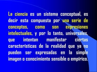 La ciencia es un sistema conceptual, es
decir esta compuesta por una serie de
conceptos, como son expresiones
intelectuales, y por lo tanto, universales,
que      intentan   manifestar      ciertas
características de la realidad que ya no
pueden ser expresadas en la simple
imagen o conocimiento sensible o empírico.
 