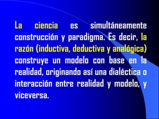 La ciencia es simultáneamente
construcción y paradigma. Es decir, la
razón (inductiva, deductiva y analógica)
construye un modelo con base en la
realidad, originando así una dialéctica o
interacción entre realidad y modelo, y
viceversa.
 