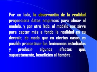 Por un lado, la observación de la realidad
proporciona datos empíricos para afinar el
modelo, y por otro lado, el modelo nos sirve
para captar más a fondo la realidad en su
devenir, de modo que en ciertos casos es
posible pronosticar los fenómenos estudiados
y producir algunos efectos que,
supuestamente, beneficien al hombre.
 