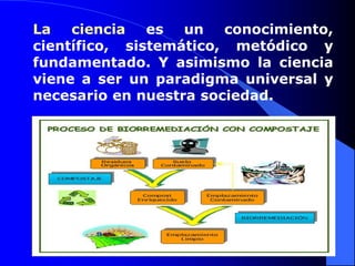 La ciencia es un conocimiento,
científico, sistemático, metódico y
fundamentado. Y asimismo la ciencia
viene a ser un paradigma universal y
necesario en nuestra sociedad.
 