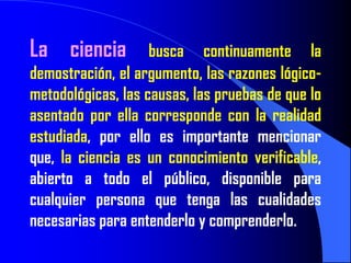 La ciencia          busca continuamente la
demostración, el argumento, las razones lógico-
metodológicas, las causas, las pruebas de que lo
asentado por ella corresponde con la realidad
estudiada, por ello es importante mencionar
que, la ciencia es un conocimiento verificable,
abierto a todo el público, disponible para
cualquier persona que tenga las cualidades
necesarias para entenderlo y comprenderlo.
 