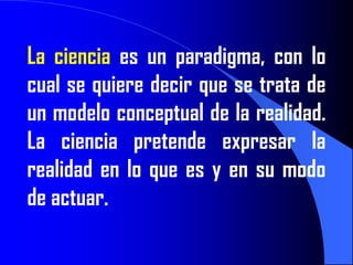 La ciencia es un paradigma, con lo
cual se quiere decir que se trata de
un modelo conceptual de la realidad.
La ciencia pretende expresar la
realidad en lo que es y en su modo
de actuar.
 