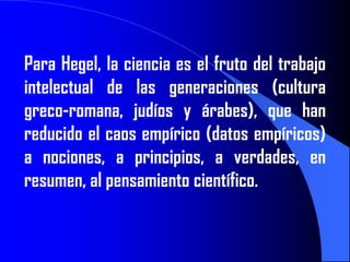 Para Hegel, la ciencia es el fruto del trabajo
intelectual de las generaciones (cultura
greco-romana, judíos y árabes), que han
reducido el caos empírico (datos empíricos)
a nociones, a principios, a verdades, en
resumen, al pensamiento científico.
 