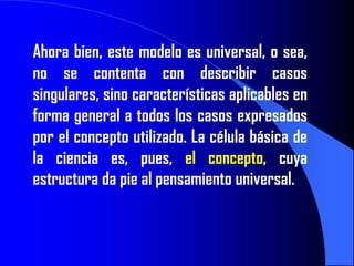 Ahora bien, este modelo es universal, o sea,
no se contenta con describir casos
singulares, sino características aplicables en
forma general a todos los casos expresados
por el concepto utilizado. La célula básica de
la ciencia es, pues, el concepto, cuya
estructura da pie al pensamiento universal.
 