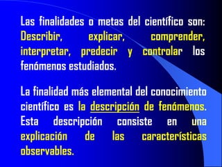 Las finalidades o metas del científico son:
Describir,      explicar,    comprender,
interpretar, predecir y controlar los
fenómenos estudiados.

La finalidad más elemental del conocimiento
científico es la descripción de fenómenos.
Esta descripción consiste en una
explicación de las características
observables.
 