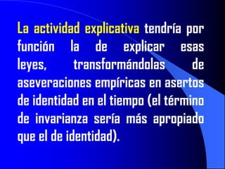 La actividad explicativa tendría por
función la de explicar esas
leyes,      transformándolas       de
aseveraciones empíricas en asertos
de identidad en el tiempo (el término
de invarianza sería más apropiado
que el de identidad).
 