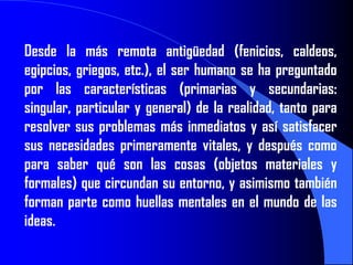 Desde la más remota antigüedad (fenicios, caldeos,
egipcios, griegos, etc.), el ser humano se ha preguntado
por las características (primarias y secundarias:
singular, particular y general) de la realidad, tanto para
resolver sus problemas más inmediatos y así satisfacer
sus necesidades primeramente vitales, y después como
para saber qué son las cosas (objetos materiales y
formales) que circundan su entorno, y asimismo también
forman parte como huellas mentales en el mundo de las
ideas.
 