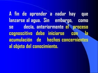 A fin de aprender a nadar hay que
lanzarse al agua. Sin embargo, como
se       decía, anteriormente el proceso
cognoscitivo debe iniciarse con la
acumulación de hechos concernientes
al objeto del conocimiento.
 
