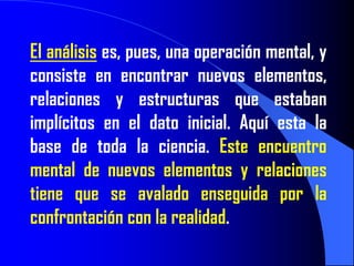El análisis es, pues, una operación mental, y
consiste en encontrar nuevos elementos,
relaciones y estructuras que estaban
implícitos en el dato inicial. Aquí esta la
base de toda la ciencia. Este encuentro
mental de nuevos elementos y relaciones
tiene que se avalado enseguida por la
confrontación con la realidad.
 