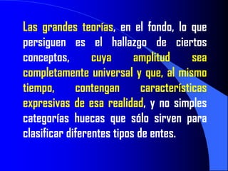 Las grandes teorías, en el fondo, lo que
persiguen es el hallazgo de ciertos
conceptos,       cuya      amplitud      sea
completamente universal y que, al mismo
tiempo,      contengan       características
expresivas de esa realidad, y no simples
categorías huecas que sólo sirven para
clasificar diferentes tipos de entes.
 
