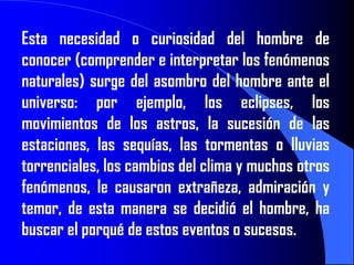 Esta necesidad o curiosidad del hombre de
conocer (comprender e interpretar los fenómenos
naturales) surge del asombro del hombre ante el
universo: por ejemplo, los eclipses, los
movimientos de los astros, la sucesión de las
estaciones, las sequías, las tormentas o lluvias
torrenciales, los cambios del clima y muchos otros
fenómenos, le causaron extrañeza, admiración y
temor, de esta manera se decidió el hombre, ha
buscar el porqué de estos eventos o sucesos.
 