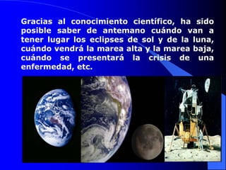Gracias al conocimiento científico, ha sido
posible saber de antemano cuándo van a
tener lugar los eclipses de sol y de la luna,
cuándo vendrá la marea alta y la marea baja,
cuándo se presentará la crisis de una
enfermedad, etc.
 