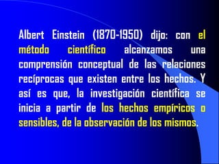 Albert Einstein (1870-1950) dijo: con el
método      científico    alcanzamos     una
comprensión conceptual de las relaciones
recíprocas que existen entre los hechos. Y
así es que, la investigación científica se
inicia a partir de los hechos empíricos o
sensibles, de la observación de los mismos.
 