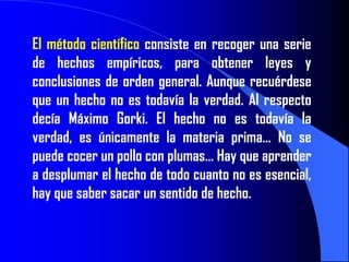 El método científico consiste en recoger una serie
de hechos empíricos, para obtener leyes y
conclusiones de orden general. Aunque recuérdese
que un hecho no es todavía la verdad. Al respecto
decía Máximo Gorki. El hecho no es todavía la
verdad, es únicamente la materia prima… No se
puede cocer un pollo con plumas… Hay que aprender
a desplumar el hecho de todo cuanto no es esencial,
hay que saber sacar un sentido de hecho.
 