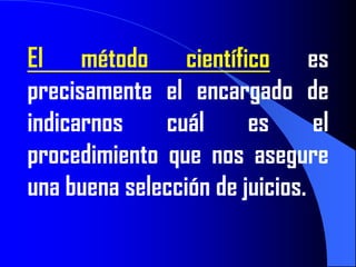 El método científico es
precisamente el encargado de
indicarnos    cuál      es      el
procedimiento que nos asegure
una buena selección de juicios.
 