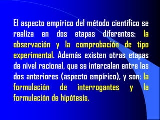 El aspecto empírico del método científico se
realiza en dos etapas diferentes: la
observación y la comprobación de tipo
experimental. Además existen otras etapas
de nivel racional, que se intercalan entre las
dos anteriores (aspecto empírico), y son: la
formulación de interrogantes y la
formulación de hipótesis.
 