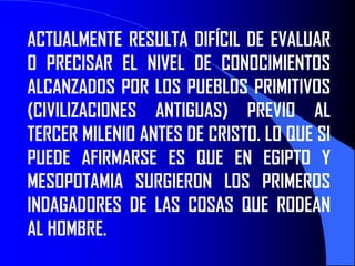 ACTUALMENTE RESULTA DIFÍCIL DE EVALUAR
O PRECISAR EL NIVEL DE CONOCIMIENTOS
ALCANZADOS POR LOS PUEBLOS PRIMITIVOS
(CIVILIZACIONES ANTIGUAS) PREVIO AL
TERCER MILENIO ANTES DE CRISTO. LO QUE SI
PUEDE AFIRMARSE ES QUE EN EGIPTO Y
MESOPOTAMIA SURGIERON LOS PRIMEROS
INDAGADORES DE LAS COSAS QUE RODEAN
AL HOMBRE.
 