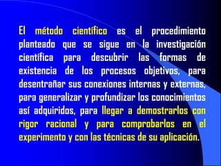 El método científico es el procedimiento
planteado que se sigue en la investigación
científica para descubrir las formas de
existencia de los procesos objetivos, para
desentrañar sus conexiones internas y externas,
para generalizar y profundizar los conocimientos
así adquiridos, para llegar a demostrarlos con
rigor racional y para comprobarlos en el
experimento y con las técnicas de su aplicación.
 