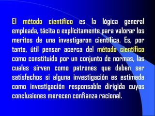 El método científico es la lógica general
empleada, tácita o explícitamente para valorar los
meritos de una investigaron científica. Es, por
tanto, útil pensar acerca del método científico
como constituido por un conjunto de normas, las
cuales sirven como patrones que deben ser
satisfechos si alguna investigación es estimada
como investigación responsable dirigida cuyas
conclusiones merecen confianza racional.
 