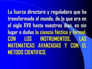 La fuerza directora y reguladora que ha
transformado al mundo, de lo que era en
el siglo XVII hasta nuestros días, es sin
lugar a dudas la ciencia fáctica y formal,
CON      LOS     INSTRUMENTOS,        LAS
MATEMATICAS AVANZADAS Y CON EL
METODO CIENTIFICO.
 