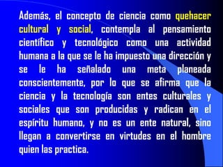 Además, el concepto de ciencia como quehacer
cultural y social, contempla al pensamiento
científico y tecnológico como una actividad
humana a la que se le ha impuesto una dirección y
se le ha señalado una meta planeada
conscientemente, por lo que se afirma que la
ciencia y la tecnología son entes culturales y
sociales que son producidas y radican en el
espíritu humano, y no es un ente natural, sino
llegan a convertirse en virtudes en el hombre
quien las practica.
 