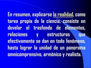 En resumen, explicarse la realidad, como
tarea propia de la ciencia, consiste en
develar el trasfondo de elementos,
relaciones     y    estructuras       que
efectivamente se dan en todo fenómeno,
hasta lograr la unidad de un panorama
omnicomprensivo, armónico y realista.
 