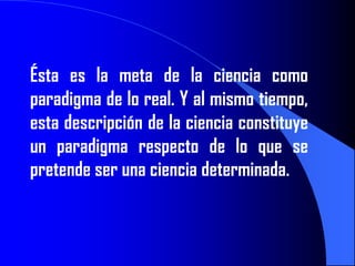 Ésta es la meta de la ciencia como
paradigma de lo real. Y al mismo tiempo,
esta descripción de la ciencia constituye
un paradigma respecto de lo que se
pretende ser una ciencia determinada.
 