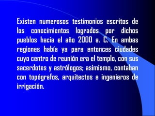 Existen numerosos testimonios escritos de
los conocimientos logrados por dichos
pueblos hacia el año 2000 a. C. En ambas
regiones había ya para entonces ciudades
cuyo centro de reunión era el templo, con sus
sacerdotes y astrólogos; asimismo, contaban
con topógrafos, arquitectos e ingenieros de
irrigación.
 